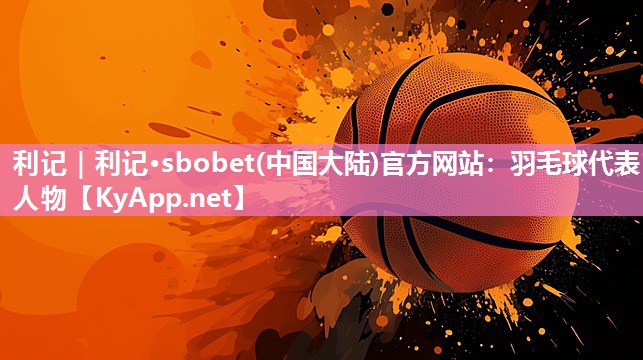 利记｜利记·sbobet(中国大陆)官方网站：羽毛球代表人物